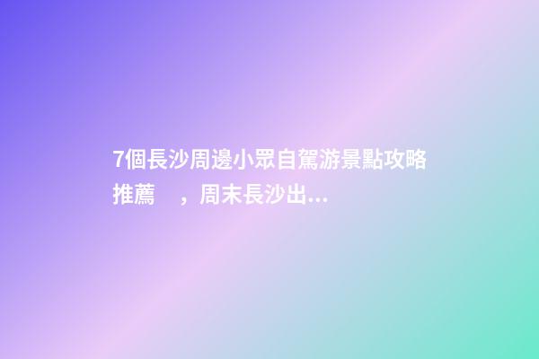 7個長沙周邊小眾自駕游景點攻略推薦，周末長沙出發(fā)1-2日自駕游去哪好玩？